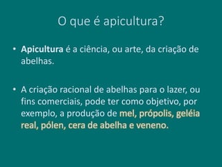 O que é apicultura?
• Apicultura é a ciência, ou arte, da criação de
abelhas.
• A criação racional de abelhas para o lazer, ou
fins comerciais, pode ter como objetivo, por
exemplo, a produção de mel, própolis, geléia
real, pólen, cera de abelha e veneno.
 