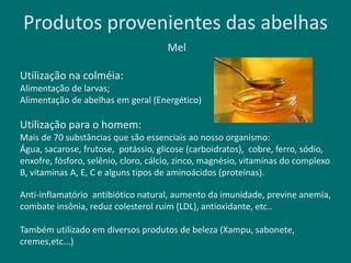 Produtos provenientes das abelhas
Mel
Utilização na colméia:
Alimentação de larvas;
Alimentação de abelhas em geral (Energético)
Utilização para o homem:
Mais de 70 substâncias que são essenciais ao nosso organismo:
Água, sacarose, frutose, potássio, glicose (carboidratos), cobre, ferro, sódio,
enxofre, fósforo, selênio, cloro, cálcio, zinco, magnésio, vitaminas do complexo
B, vitaminas A, E, C e alguns tipos de aminoácidos (proteínas).
Anti-inflamatório antibiótico natural, aumento da imunidade, previne anemia,
combate insônia, reduz colesterol ruim (LDL), antioxidante, etc..
Também utilizado em diversos produtos de beleza (Xampu, sabonete,
cremes,etc...)
 