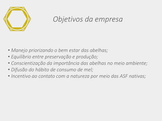 Objetivos da empresa
• Manejo priorizando o bem estar das abelhas;
• Equilíbrio entre preservação e produção;
• Conscientização da importância das abelhas no meio ambiente;
• Difusão do hábito de consumo de mel;
• Incentivo ao contato com a natureza por meio das ASF nativas;
 