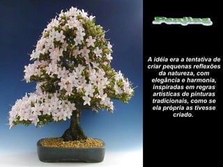 A idéia era a tentativa de criar pequenas reflexões da natureza, com elegância e harmonia, inspiradas em regras artísticas de pinturas tradicionais, como se ela própria as tivesse criado.  