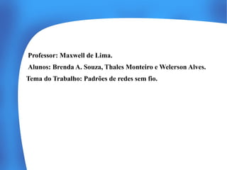 Professor: Maxwell de Lima.
Alunos: Brenda A. Souza, Thales Monteiro e Welerson Alves.
Tema do Trabalho: Padrões de redes sem fio.

 