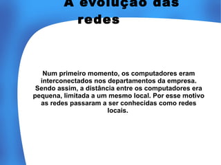 A evolução das
r edes

Num primeiro momento, os computadores eram
interconectados nos departamentos da empresa.
Sendo assim, a distância entre os computadores era
pequena, limitada a um mesmo local. Por esse motivo
as redes passaram a ser conhecidas como redes
locais.

 