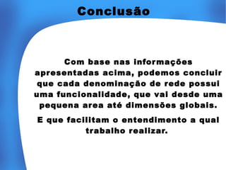 Conclusão

Com base nas infor mações
apresentadas acima, podemos concluir
que cada denominação de rede possui
uma funcionalidade, que vai desde uma
pequena area até dimensões globais.
E que facilitam o entendimento a qual
trabalho r ealizar.

 