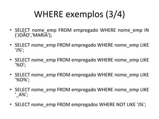 WHERE exemplos (3/4)
• SELECT nome_emp FROM empregado WHERE nome_emp IN
('JOÃO','MARIA');
• SELECT nome_emp FROM empregado WHERE nome_emp LIKE
'J%';
• SELECT nome_emp FROM empregado WHERE nome_emp LIKE
'%O';
• SELECT nome_emp FROM empregado WHERE nome_emp LIKE
'%O%';
• SELECT nome_emp FROM empregado WHERE nome_emp LIKE
'_A%';
• SELECT nome_emp FROM empregados WHERE NOT LIKE 'J%';
 