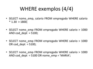 WHERE exemplos (4/4)
• SELECT nome_emp, salario FROM empregado WHERE salario
* 1.30 > 1800;
• SELECT nome_emp FROM empregado WHERE salario > 1000
AND cod_dept = 5100;
• SELECT nome_emp FROM empregado WHERE salario > 1000
OR cod_dept = 5100;
• SELECT nome_emp FROM empregado WHERE salario > 1000
AND cod_dept = 5100 OR nome_emp = 'MARIA';
 