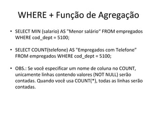 WHERE + Função de Agregação
• SELECT MIN (salario) AS "Menor salário“ FROM empregados
WHERE cod_dept = 5100;
• SELECT COUNT(telefone) AS "Empregados com Telefone”
FROM empregados WHERE cod_dept = 5100;
• OBS.: Se você especificar um nome de coluna no COUNT,
unicamente linhas contendo valores (NOT NULL) serão
contadas. Quando você usa COUNT(*), todas as linhas serão
contadas.
 