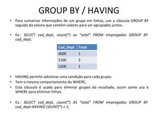 GROUP BY / HAVING
• Para sumarizar informações de um grupo em linhas, use a cláusula GROUP BY
seguida da coluna que contém valores para ser agrupados juntos.
• Ex.: SELECT cod_dept, count(*) as "total” FROM empregados GROUP BY
cod_dept;
• HAVING permite adicionar uma condição para cada grupo;
• Tem o mesmo comportamento do WHERE;
• Esta cláusula é usada para eliminar grupos do resultado, assim como usa o
WHERE para eliminar linhas.
• Ex.: SELECT cod_dept, count(*) AS "total” FROM empregados GROUP BY
cod_dept HAVING COUNT(*) > 1;
Cod_Dept Total
4600 1
5100 2
5200 1
 