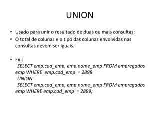 UNION
• Usado para unir o resultado de duas ou mais consultas;
• O total de colunas e o tipo das colunas envolvidas nas
consultas devem ser iguais.
• Ex.:
SELECT emp.cod_emp, emp.nome_emp FROM empregados
emp WHERE emp.cod_emp = 2898
UNION
SELECT emp.cod_emp, emp.nome_emp FROM empregados
emp WHERE emp.cod_emp = 2899;
 
