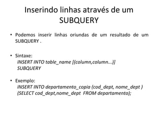 Inserindo linhas através de um
SUBQUERY
• Podemos inserir linhas oriundas de um resultado de um
SUBQUERY .
• Sintaxe:
INSERT INTO table_name [(column,column...)]
SUBQUERY
• Exemplo:
INSERT INTO departamento_copia (cod_dept, nome_dept )
(SELECT cod_dept,nome_dept FROM departamento);
 