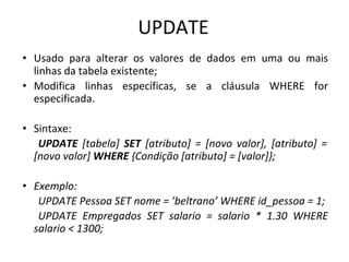 UPDATE
• Usado para alterar os valores de dados em uma ou mais
linhas da tabela existente;
• Modifica linhas específicas, se a cláusula WHERE for
especificada.
• Sintaxe:
UPDATE [tabela] SET [atributo] = [novo valor], [atributo] =
[novo valor] WHERE {Condição [atributo] = [valor]};
• Exemplo:
UPDATE Pessoa SET nome = ’beltrano’ WHERE id_pessoa = 1;
UPDATE Empregados SET salario = salario * 1.30 WHERE
salario < 1300;
 