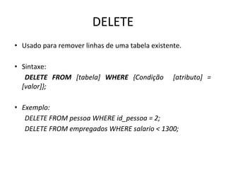 DELETE
• Usado para remover linhas de uma tabela existente.
• Sintaxe:
DELETE FROM [tabela] WHERE {Condição [atributo] =
[valor]};
• Exemplo:
DELETE FROM pessoa WHERE id_pessoa = 2;
DELETE FROM empregados WHERE salario < 1300;
 