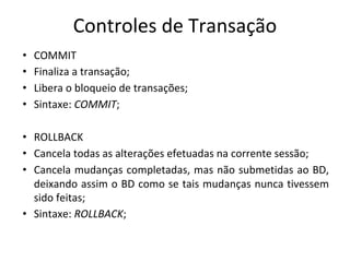 Controles de Transação
• COMMIT
• Finaliza a transação;
• Libera o bloqueio de transações;
• Sintaxe: COMMIT;
• ROLLBACK
• Cancela todas as alterações efetuadas na corrente sessão;
• Cancela mudanças completadas, mas não submetidas ao BD,
deixando assim o BD como se tais mudanças nunca tivessem
sido feitas;
• Sintaxe: ROLLBACK;
 