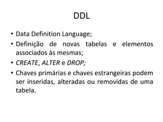 DDL
• Data Definition Language;
• Definição de novas tabelas e elementos
associados às mesmas;
• CREATE, ALTER e DROP;
• Chaves primárias e chaves estrangeiras podem
ser inseridas, alteradas ou removidas de uma
tabela.
 
