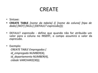 CREATE
• Sintaxe:
• CREATE TABLE [nome da tabela] ({ [nome da coluna] [tipo de
dado] [NOT] [NULL] [DEFAULT expressão]});
• DEFAULT expressão - define que quando não for atribuído um
valor para a coluna no INSERT, o campo assumirá o valor da
expressão.
• Exemplo:
CREATE TABLE Empregados (
id_empregado NUMBER(4),
id_departamento NUMBER(4),
cidade VARCHAR2(30));
 