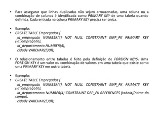 • Para assegurar que linhas duplicadas não sejam armazenadas, uma coluna ou a
combinação de colunas é identificada como PRIMARY KEY de uma tabela quando
definida. Cada entrada na coluna PRIMARY KEY precisa ser única.
• Exemplo:
• CREATE TABLE Empregados (
id_empregado NUMBER(4) NOT NULL CONSTRAINT EMP_PK PRIMARY KEY
(id_empregado),
id_departamento NUMBER(4),
cidade VARCHAR2(30));
• O relacionamento entre tabelas é feito pela definição de FOREIGN KEYS. Uma
FOREIGN KEY é um valor ou combinação de valores em uma tabela que existe como
uma PRIMARY KEY em outra tabela.
• Exemplo:
• CREATE TABLE Empregados (
id_empregado NUMBER(4) NOT NULL CONSTRAINT EMP_PK PRIMATY KEY
(id_empregado),
id_departamento NUMBER(4) CONSTRAINT DEP_FK REFERENCES [tabela](nome do
campo),
cidade VARCHAR2(30));
 