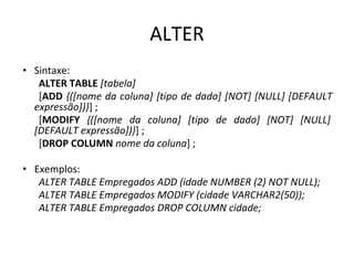 ALTER
• Sintaxe:
ALTER TABLE [tabela]
[ADD {([nome da coluna] [tipo de dado] [NOT] [NULL] [DEFAULT
expressão])}] ;
[MODIFY {([nome da coluna] [tipo de dado] [NOT] [NULL]
[DEFAULT expressão])}] ;
[DROP COLUMN nome da coluna] ;
• Exemplos:
ALTER TABLE Empregados ADD (idade NUMBER (2) NOT NULL);
ALTER TABLE Empregados MODIFY (cidade VARCHAR2(50));
ALTER TABLE Empregados DROP COLUMN cidade;
 