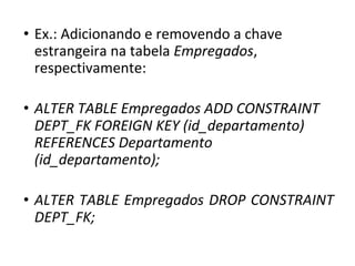 • Ex.: Adicionando e removendo a chave
estrangeira na tabela Empregados,
respectivamente:
• ALTER TABLE Empregados ADD CONSTRAINT
DEPT_FK FOREIGN KEY (id_departamento)
REFERENCES Departamento
(id_departamento);
• ALTER TABLE Empregados DROP CONSTRAINT
DEPT_FK;
 