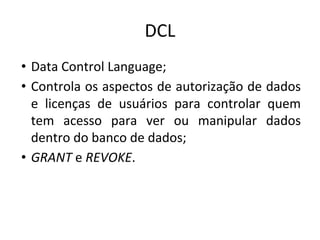 DCL
• Data Control Language;
• Controla os aspectos de autorização de dados
e licenças de usuários para controlar quem
tem acesso para ver ou manipular dados
dentro do banco de dados;
• GRANT e REVOKE.
 