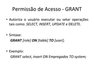 Permissão de Acesso - GRANT
• Autoriza o usuário executar ou setar operações
tais como: SELECT, INSERT, UPDATE e DELETE.
• Sintaxe:
GRANT [role] ON [table] TO [user];
• Exemplo:
GRANT select, insert ON Empregados TO system;
 