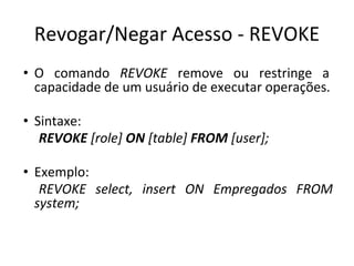 Revogar/Negar Acesso - REVOKE
• O comando REVOKE remove ou restringe a
capacidade de um usuário de executar operações.
• Sintaxe:
REVOKE [role] ON [table] FROM [user];
• Exemplo:
REVOKE select, insert ON Empregados FROM
system;
 