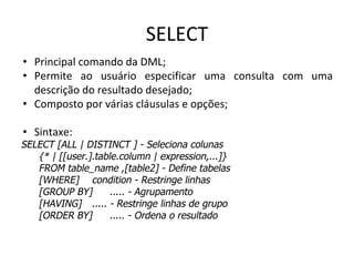 SELECT
• Principal comando da DML;
• Permite ao usuário especificar uma consulta com uma
descrição do resultado desejado;
• Composto por várias cláusulas e opções;
• Sintaxe:
SELECT [ALL | DISTINCT ] - Seleciona colunas
{* | [[user.].table.column | expression,...]}
FROM table_name ,[table2] - Define tabelas
[WHERE] condition - Restringe linhas
[GROUP BY] ..... - Agrupamento
[HAVING] ..... - Restringe linhas de grupo
[ORDER BY] ..... - Ordena o resultado
 