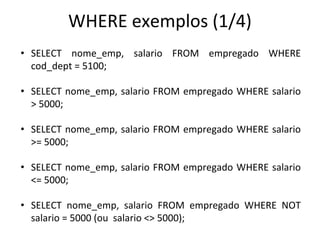 WHERE exemplos (1/4)
• SELECT nome_emp, salario FROM empregado WHERE
cod_dept = 5100;
• SELECT nome_emp, salario FROM empregado WHERE salario
> 5000;
• SELECT nome_emp, salario FROM empregado WHERE salario
>= 5000;
• SELECT nome_emp, salario FROM empregado WHERE salario
<= 5000;
• SELECT nome_emp, salario FROM empregado WHERE NOT
salario = 5000 (ou salario <> 5000);
 