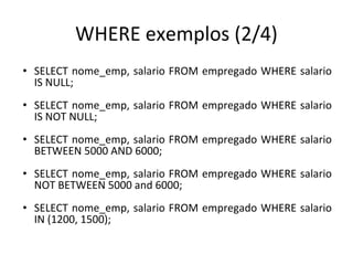 WHERE exemplos (2/4)
• SELECT nome_emp, salario FROM empregado WHERE salario
IS NULL;
• SELECT nome_emp, salario FROM empregado WHERE salario
IS NOT NULL;
• SELECT nome_emp, salario FROM empregado WHERE salario
BETWEEN 5000 AND 6000;
• SELECT nome_emp, salario FROM empregado WHERE salario
NOT BETWEEN 5000 and 6000;
• SELECT nome_emp, salario FROM empregado WHERE salario
IN (1200, 1500);
 