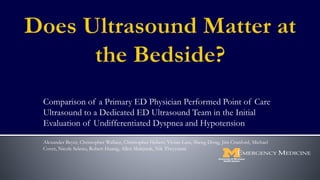 Comparison of a Primary ED Physician Performed Point of Care
Ultrasound to a Dedicated ED Ultrasound Team in the Initial
Evaluation of Undifferentiated Dyspnea and Hypotension
Alexander Beyer, Christopher Wallace, Christopher Hebert, Vivian Lam, Sheng Dong, Jim Cranford, Michael
Cover, Nicole Seleno, Robert Huang, Allen Makjrzak, Nik Theyyunni
 