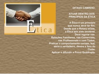  
                         OITAVO CAMINHO:
                                             
                      ATUAR DENTRO DOS 
                      PRINCÍPIOS DA ÉTICA
                                             
                      A Ética é um princípio
                     que nunca deve ter fim.
                 Desde que o Rotary existe,
                  a Ética tem sido imutável.
                           Deve vigorar nas 
     Relações Familiares, nas Comerciais, 
            nas Profissionais e com Todos.
    Praticar o comportamento correto, leal, 
        sério e verdadeiro, dentro e fora do 
                                      Clube.
      Aplicar e difundir a Prova Quádrupla.
                                             
                                             
                                            .
                                             
 