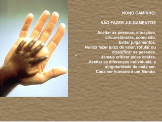  
                       NONO CAMINHO:
                                           
           NÃO FAZER JULGAMENTOS
                                           
         Aceitar as pessoas, situações, 
              circunstâncias, como são.
                     Evitar julgamentos.
    Nunca fazer juízo de valor, rotular ou 
                  classificar as pessoas.
            Jamais criticar pelas costas.
     Aceitar as diferenças individuais, a 
              singularidade de cada ser.
        Cada ser humano é um Mundo.
                                           
                                           
                                           
                                          .
                                           
 