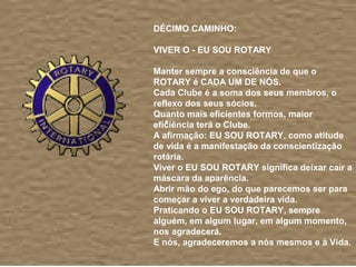  
DÉCIMO CAMINHO:
 
VIVER O - EU SOU ROTARY
 
Manter sempre a consciência de que o 
ROTARY é CADA UM DE NÓS.
Cada Clube é a soma dos seus membros, o 
reflexo dos seus sócios.
Quanto mais eficientes formos, maior 
eficiência terá o Clube.
A afirmação: EU SOU ROTARY, como atitude 
de vida é a manifestação da conscientização 
rotária.
Viver o EU SOU ROTARY significa deixar cair a 
máscara da aparência. 
Abrir mão do ego, do que parecemos ser para 
começar a viver a verdadeira vida.
Praticando o EU SOU ROTARY, sempre 
alguém, em algum lugar, em algum momento, 
nos agradecerá.
E nós, agradeceremos a nós mesmos e à Vida.
 