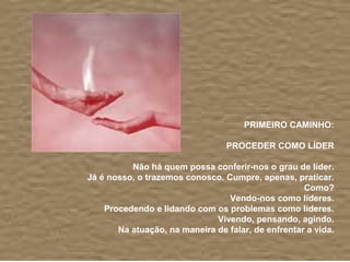 PRIMEIRO CAMINHO:

                                 PROCEDER COMO LÍDER

          Não há quem possa conferir-nos o grau de líder.
Já é nosso, o trazemos conosco. Cumpre, apenas, praticar.
                                                    Como?
                                 Vendo-nos como líderes.
    Procedendo e lidando com os problemas como líderes.
                              Vivendo, pensando, agindo.
       Na atuação, na maneira de falar, de enfrentar a vida.
 