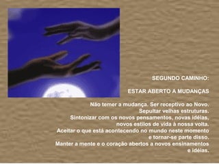 SEGUNDO CAMINHO:

                           ESTAR ABERTO A MUDANÇAS

             Não temer a mudança. Ser receptivo ao Novo.
                              Sepultar velhas estruturas.
     Sintonizar com os novos pensamentos, novas idéias,
                      novos estilos de vida à nossa volta.
Aceitar o que está acontecendo no mundo neste momento
                                  e tornar-se parte disso.
Manter a mente e o coração abertos a novos ensinamentos
                                                 e idéias.
 