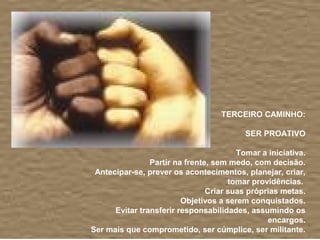 TERCEIRO CAMINHO:

                                          SER PROATIVO

                                        Tomar a iniciativa.
                Partir na frente, sem medo, com decisão.
 Antecipar-se, prever os acontecimentos, planejar, criar,
                                      tomar providências.
                                Criar suas próprias metas.
                         Objetivos a serem conquistados.
      Evitar transferir responsabilidades, assumindo os
                                                encargos.
Ser mais que comprometido, ser cúmplice, ser militante.
 