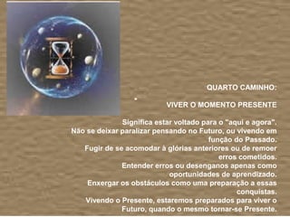 QUARTO CAMINHO:

                           VIVER O MOMENTO PRESENTE

              Significa estar voltado para o "aqui e agora".
Não se deixar paralizar pensando no Futuro, ou vivendo em
                                        função do Passado.
   Fugir de se acomodar à glórias anteriores ou de remoer
                                           erros cometidos.
              Entender erros ou desenganos apenas como
                            oportunidades de aprendizado.
    Enxergar os obstáculos como uma preparação a essas
                                                conquistas.
   Vivendo o Presente, estaremos preparados para viver o
              Futuro, quando o mesmo tornar-se Presente.
 