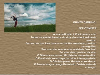 QUINTO CAMINHO:

                                          SER OTIMISTA

                     A sua realidade, é Você quem a cria.
   Todos os acontecimentos da vida são emocionalmente
                                                 neutros.
Somos nós que lhes damos um caráter emocional, positivo
                                             ou negativo.
           Procure criar sempre uma realidade favorável.
                          Ter uma visão positiva da vida.
        O Otimista encara as dificuldades como desafios.
       O Pessimista só enxerga barreiras intransponíveis.
                  O Otimista pensa Grande, corre riscos.
     O Pessimista já começa Derrotado. Desiste antes de
                                                começar.
 