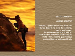 SEXTO CAMINHO:

                    JAMAIS DESISTIR

Sempre, a persistência de ir até o fim.
 Nunca desistir no meio do caminho,
                   haja o que houver.
      Ter perseverança nos Projetos,
 na Busca de Parcerias, de Recursos.
    Ir até o Fim, mesmo que implique
     em sacrifícios e muita paciência.
 