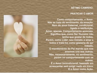  
                      SÉTIMO CAMINHO:
                                          
                     PRATICAR O AMOR
                                          
         Como comportamento, o Amor.
 Não se trata do sentimento, da emoção.
     Nem do amor fraternal, condicional, 
                     ligado à retribuição.
Amor, apenas. Comportamento amoroso.
   Significa que, como Ser Humano não 
              tenho que gostar de todos.
Porém, como Líder, sou instado a amar a 
  todos e tratá-los como gostaria de ser 
                                  tratado.
  O mandamento do Pai manda que nos 
                amemos uns aos outros.
  Não, necessáriamente, no sentimento, 
       porém no comportamento com os 
                                   outros.
    É o Amor Incondicional, baseado em 
  acrescentar sem exigir nada em troca.
                   É o Amor como Ação.
                                          
 