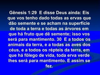 Gênesis 1:29  E disse Deus ainda: Eis que vos tenho dado todas as ervas que dão semente e se acham na superfície de toda a terra e todas as árvores em que há fruto que dê semente; isso vos será para mantimento. 30  E a todos os animais da terra, e a todas as aves dos céus, e a todos os répteis da terra, em que há fôlego de vida, toda erva verde lhes será para mantimento. E assim se fez. 