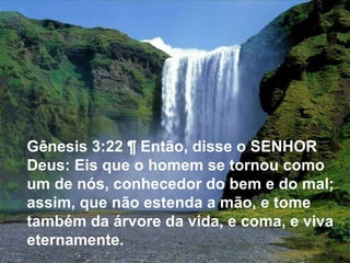 Gênesis 3:22 ¶ Então, disse o SENHOR Deus: Eis que o homem se tornou como um de nós, conhecedor do bem e do mal; assim, que não estenda a mão, e tome também da árvore da vida, e coma, e viva eternamente. 