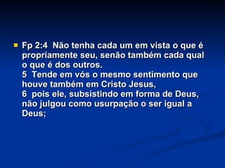 Fp 2:4  Não tenha cada um em vista o que é propriamente seu, senão também cada qual o que é dos outros.  5  Tende em vós o mesmo sentimento que houve também em Cristo Jesus, 6  pois ele, subsistindo em forma de Deus, não julgou como usurpação o ser igual a Deus; 