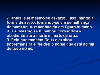7  antes, a si mesmo se esvaziou, assumindo a forma de servo, tornando-se em semelhança de homens; e, reconhecido em figura humana, 8  a si mesmo se humilhou, tornando-se obediente até à morte e morte de cruz. 9  Pelo que também Deus o exaltou sobremaneira e lhe deu o nome que está acima de todo nome, 