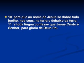 10  para que ao nome de Jesus se dobre todo joelho, nos céus, na terra e debaixo da terra, 11  e toda língua confesse que Jesus Cristo é Senhor, para glória de Deus Pai. 