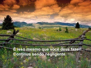 É isso mesmo que você deve fazer! Continue sendo negligente. 