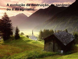 A evolução da destruição, da ganância ou a do egoísmo. 