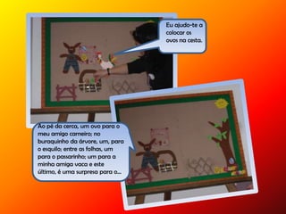 Eu ajudo-te a
colocar os
ovos na cesta.
Ao pé da cerca, um ovo para o
meu amigo carneiro; no
buraquinho da árvore, um, para
o esquilo; entre as folhas, um
para o passarinho; um para a
minha amiga vaca e este
último, é uma surpresa para o…
 