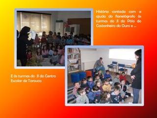 História contada com a
ajuda do flanelógrafo às
turmas do JI do Pólo do
Castanheiro do Ouro e …
E às turmas do JI do Centro
Escolar de Tarouca
 