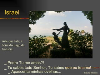 Israel _ Pedro Tu me amas?!  _ Tu sabes tudo Senhor, Tu sabes que eu te amo! _ Apascenta minhas ovelhas... Arte que fala, a beira do Lago da Galiléia. 
