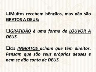 Muitos recebem bênçãos, mas não são
GRATOS A DEUS;
GRATIDÃO é uma forma de LOUVOR A
DEUS.
Os INGRATOS acham que têm direitos.
Pensam que são seus próprios deuses e
nem se dão conta de DEUS.
 
