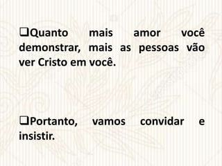 Quanto mais amor você
demonstrar, mais as pessoas vão
ver Cristo em você.
Portanto, vamos convidar e
insistir.
 